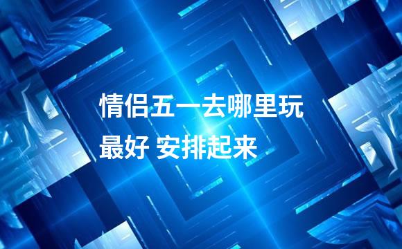 情侣五一去哪里玩最好 安排起来